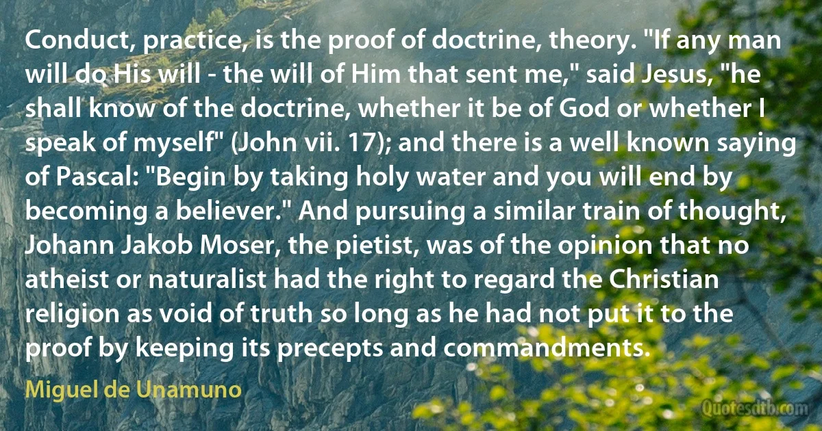 Conduct, practice, is the proof of doctrine, theory. "If any man will do His will - the will of Him that sent me," said Jesus, "he shall know of the doctrine, whether it be of God or whether I speak of myself" (John vii. 17); and there is a well known saying of Pascal: "Begin by taking holy water and you will end by becoming a believer." And pursuing a similar train of thought, Johann Jakob Moser, the pietist, was of the opinion that no atheist or naturalist had the right to regard the Christian religion as void of truth so long as he had not put it to the proof by keeping its precepts and commandments. (Miguel de Unamuno)