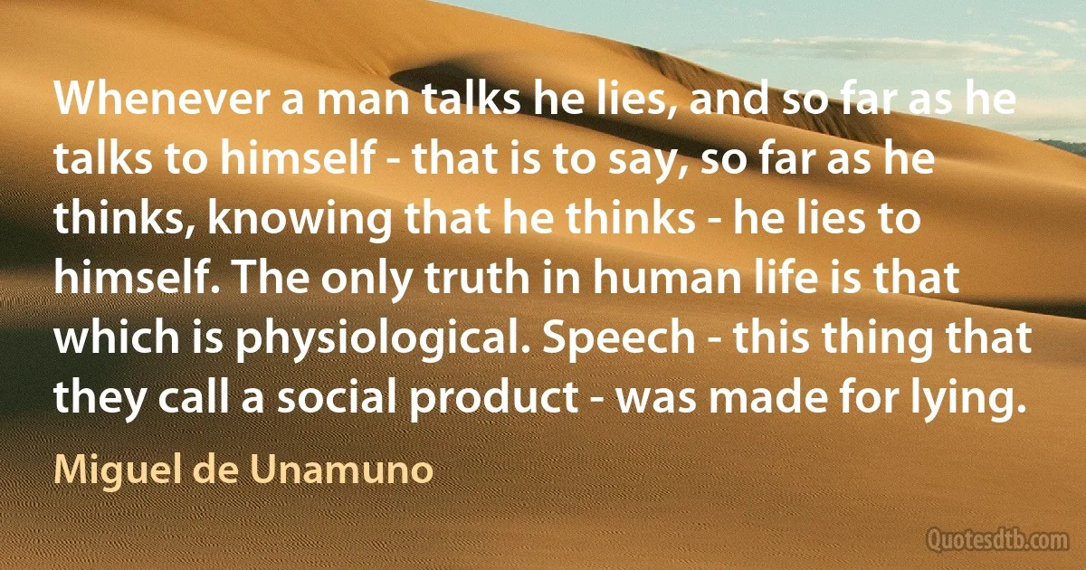 Whenever a man talks he lies, and so far as he talks to himself - that is to say, so far as he thinks, knowing that he thinks - he lies to himself. The only truth in human life is that which is physiological. Speech - this thing that they call a social product - was made for lying. (Miguel de Unamuno)