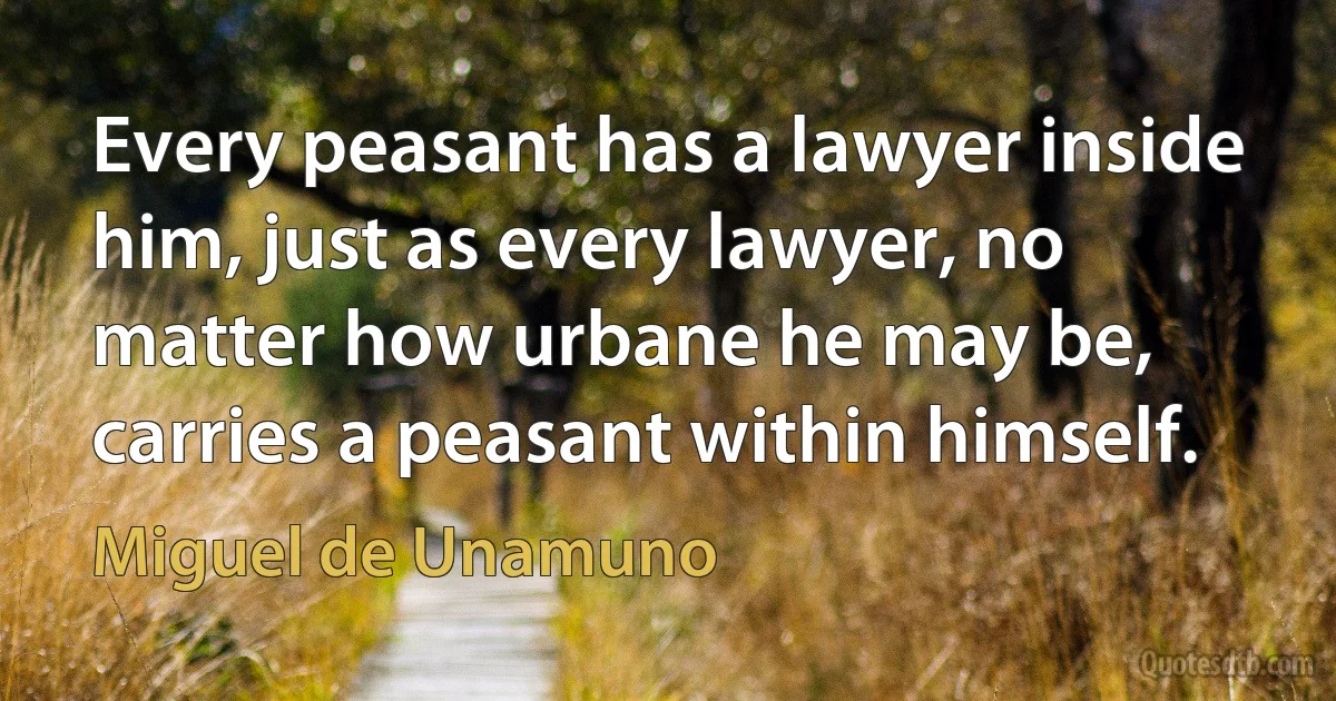 Every peasant has a lawyer inside him, just as every lawyer, no matter how urbane he may be, carries a peasant within himself. (Miguel de Unamuno)