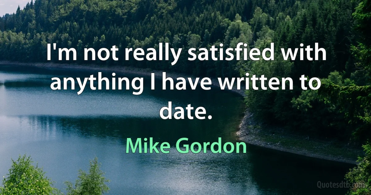 I'm not really satisfied with anything I have written to date. (Mike Gordon)