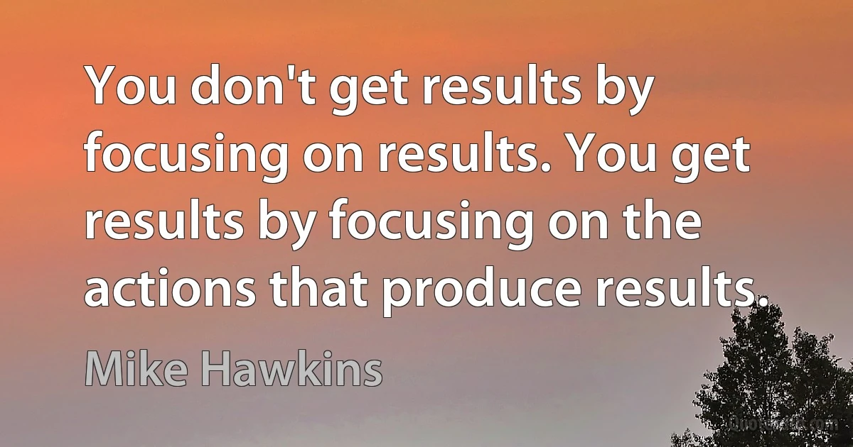 You don't get results by focusing on results. You get results by focusing on the actions that produce results. (Mike Hawkins)