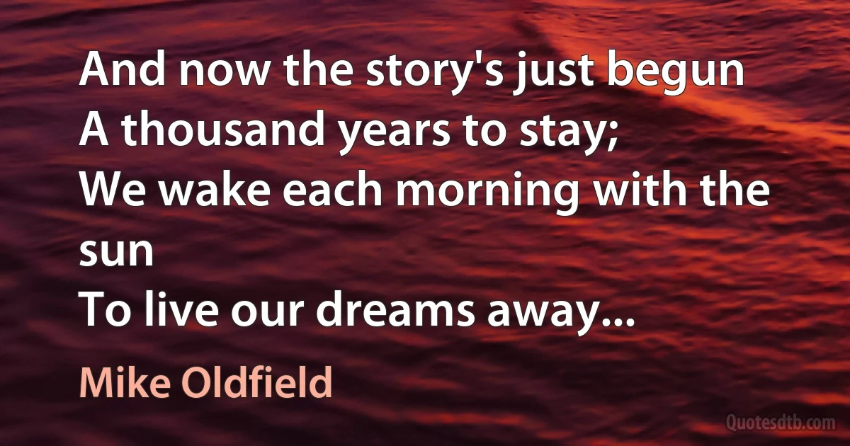 And now the story's just begun
A thousand years to stay;
We wake each morning with the sun
To live our dreams away... (Mike Oldfield)