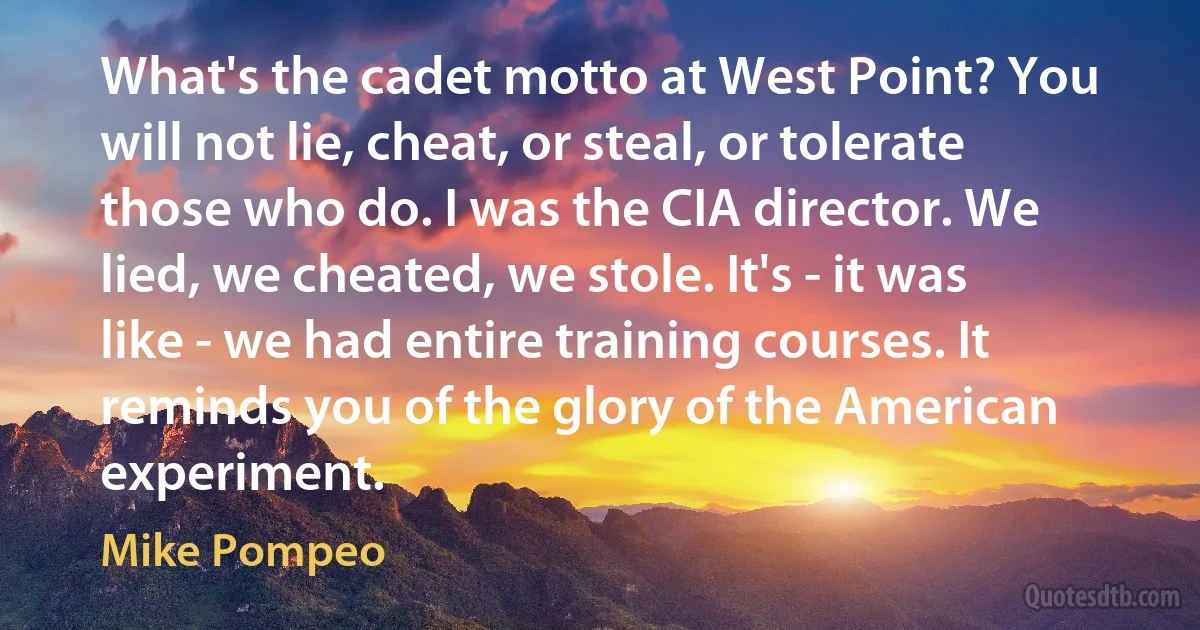 What's the cadet motto at West Point? You will not lie, cheat, or steal, or tolerate those who do. I was the CIA director. We lied, we cheated, we stole. It's - it was like - we had entire training courses. It reminds you of the glory of the American experiment. (Mike Pompeo)