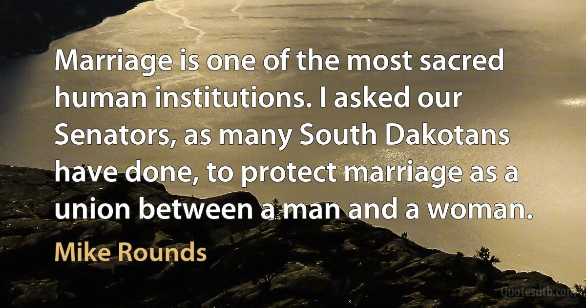 Marriage is one of the most sacred human institutions. I asked our Senators, as many South Dakotans have done, to protect marriage as a union between a man and a woman. (Mike Rounds)