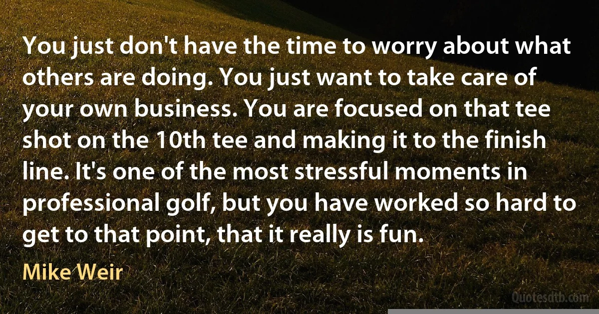 You just don't have the time to worry about what others are doing. You just want to take care of your own business. You are focused on that tee shot on the 10th tee and making it to the finish line. It's one of the most stressful moments in professional golf, but you have worked so hard to get to that point, that it really is fun. (Mike Weir)