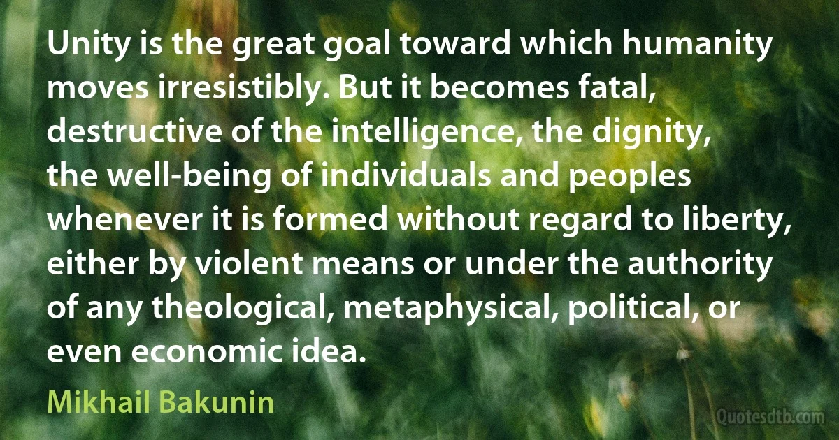 Unity is the great goal toward which humanity moves irresistibly. But it becomes fatal, destructive of the intelligence, the dignity, the well-being of individuals and peoples whenever it is formed without regard to liberty, either by violent means or under the authority of any theological, metaphysical, political, or even economic idea. (Mikhail Bakunin)