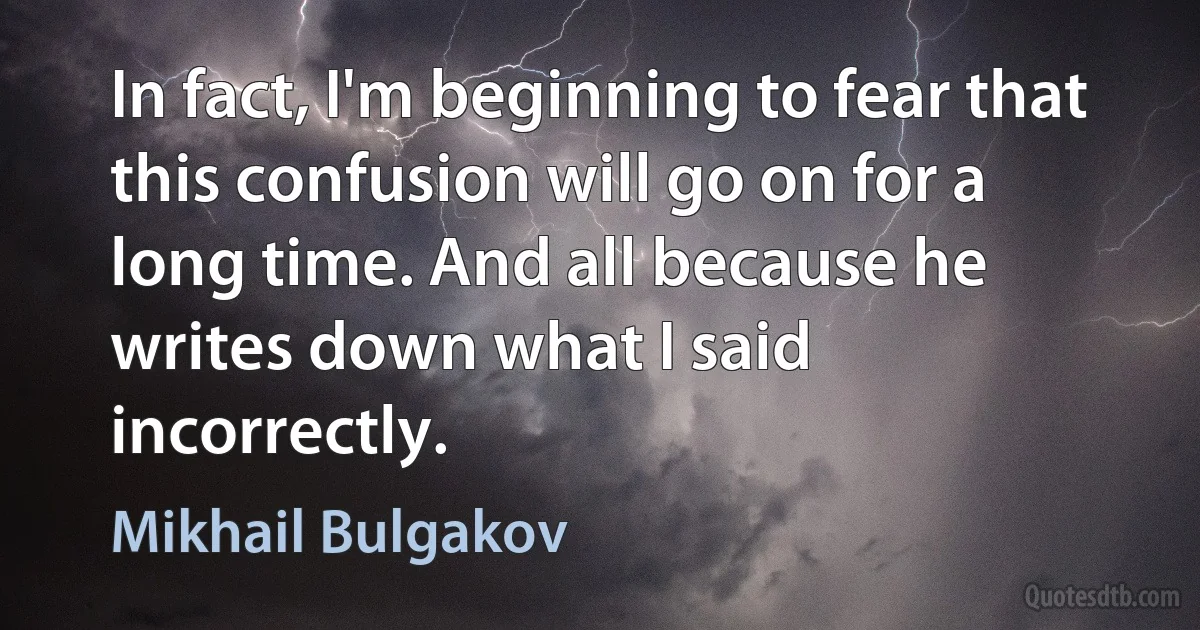 In fact, I'm beginning to fear that this confusion will go on for a long time. And all because he writes down what I said incorrectly. (Mikhail Bulgakov)