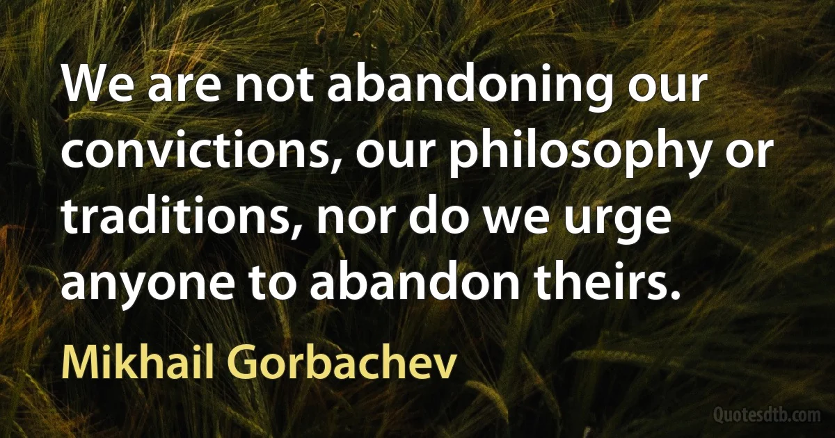 We are not abandoning our convictions, our philosophy or traditions, nor do we urge anyone to abandon theirs. (Mikhail Gorbachev)