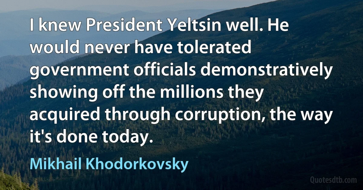 I knew President Yeltsin well. He would never have tolerated government officials demonstratively showing off the millions they acquired through corruption, the way it's done today. (Mikhail Khodorkovsky)