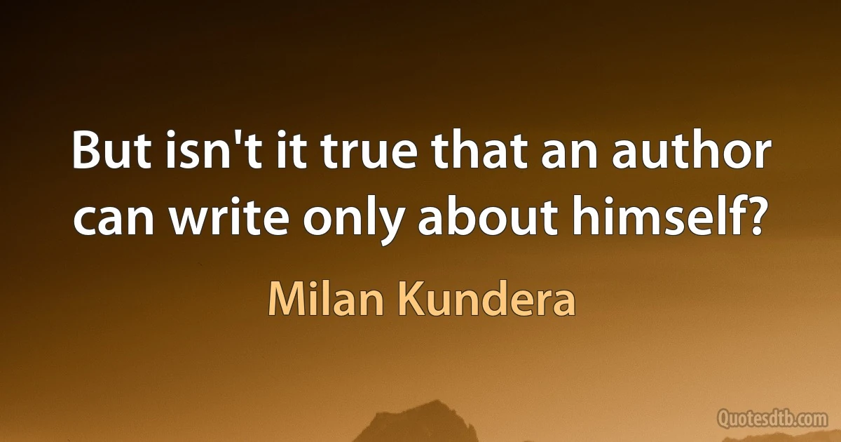 But isn't it true that an author can write only about himself? (Milan Kundera)