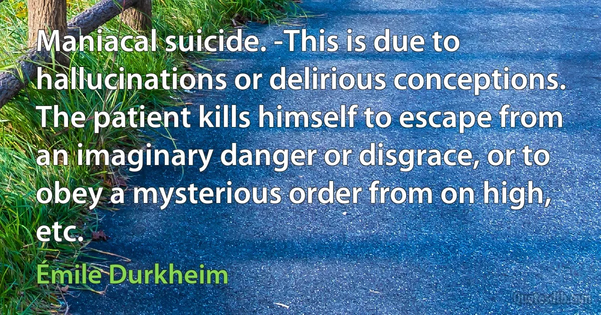 Maniacal suicide. -This is due to hallucinations or delirious conceptions. The patient kills himself to escape from an imaginary danger or disgrace, or to obey a mysterious order from on high, etc. (Émile Durkheim)