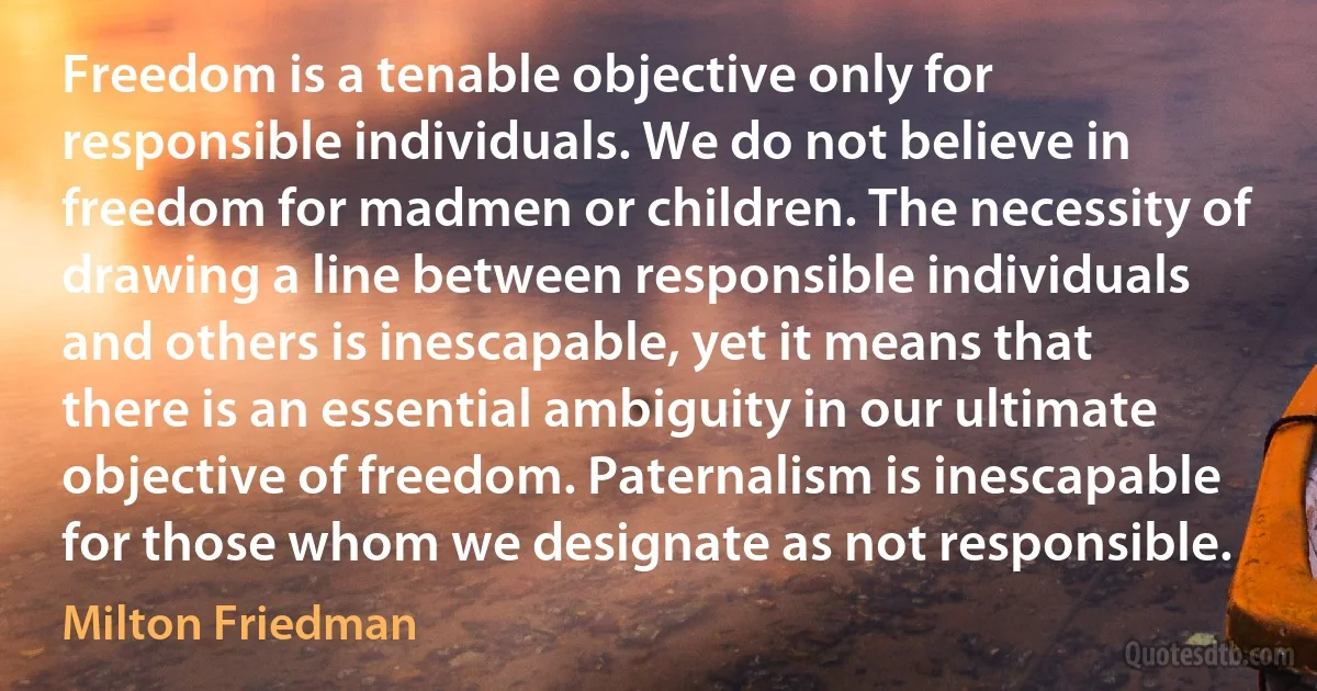 Freedom is a tenable objective only for responsible individuals. We do not believe in freedom for madmen or children. The necessity of drawing a line between responsible individuals and others is inescapable, yet it means that there is an essential ambiguity in our ultimate objective of freedom. Paternalism is inescapable for those whom we designate as not responsible. (Milton Friedman)