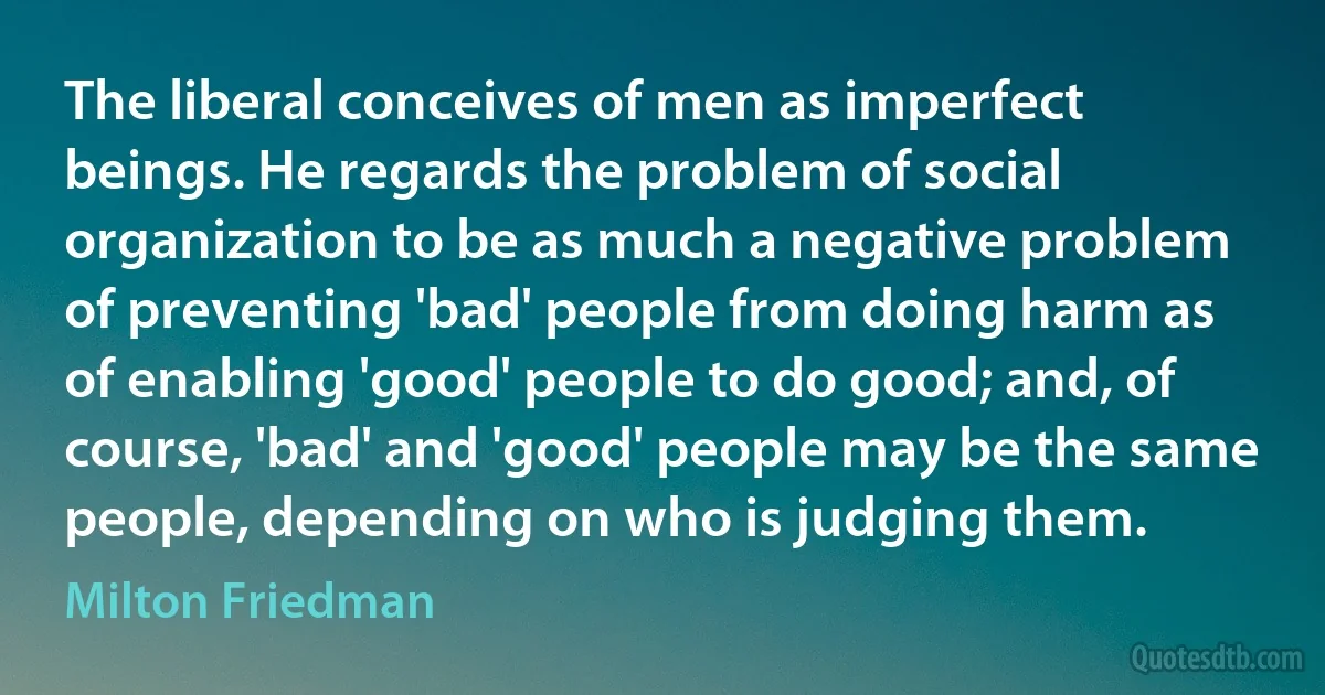 The liberal conceives of men as imperfect beings. He regards the problem of social organization to be as much a negative problem of preventing 'bad' people from doing harm as of enabling 'good' people to do good; and, of course, 'bad' and 'good' people may be the same people, depending on who is judging them. (Milton Friedman)