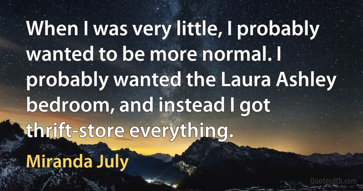 When I was very little, I probably wanted to be more normal. I probably wanted the Laura Ashley bedroom, and instead I got thrift-store everything. (Miranda July)