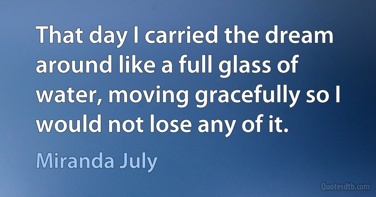 That day I carried the dream around like a full glass of water, moving gracefully so I would not lose any of it. (Miranda July)