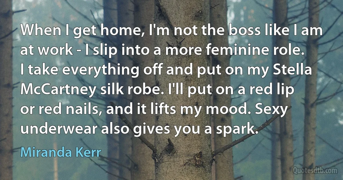 When I get home, I'm not the boss like I am at work - I slip into a more feminine role. I take everything off and put on my Stella McCartney silk robe. I'll put on a red lip or red nails, and it lifts my mood. Sexy underwear also gives you a spark. (Miranda Kerr)