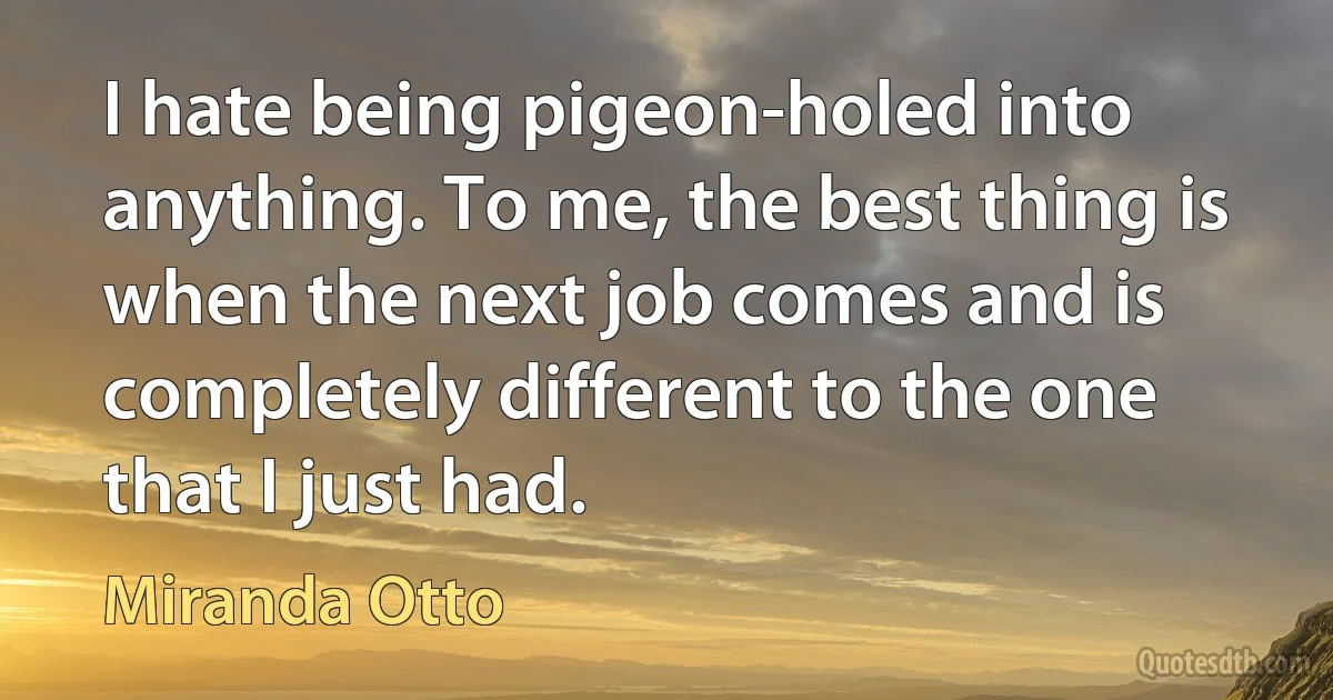 I hate being pigeon-holed into anything. To me, the best thing is when the next job comes and is completely different to the one that I just had. (Miranda Otto)