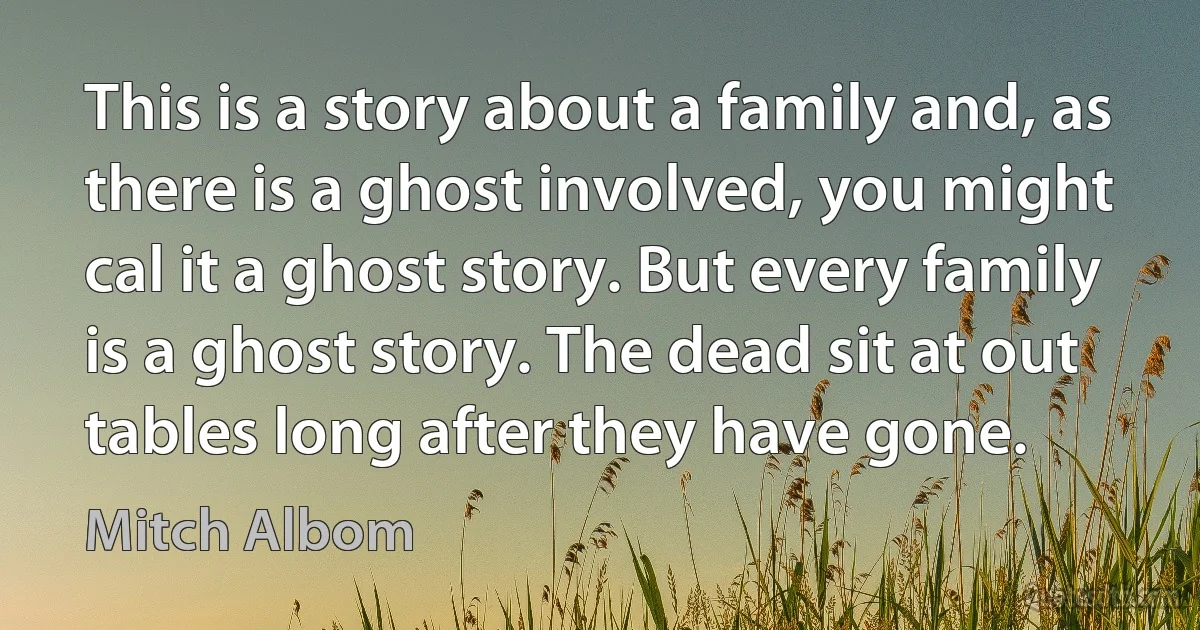 This is a story about a family and, as there is a ghost involved, you might cal it a ghost story. But every family is a ghost story. The dead sit at out tables long after they have gone. (Mitch Albom)