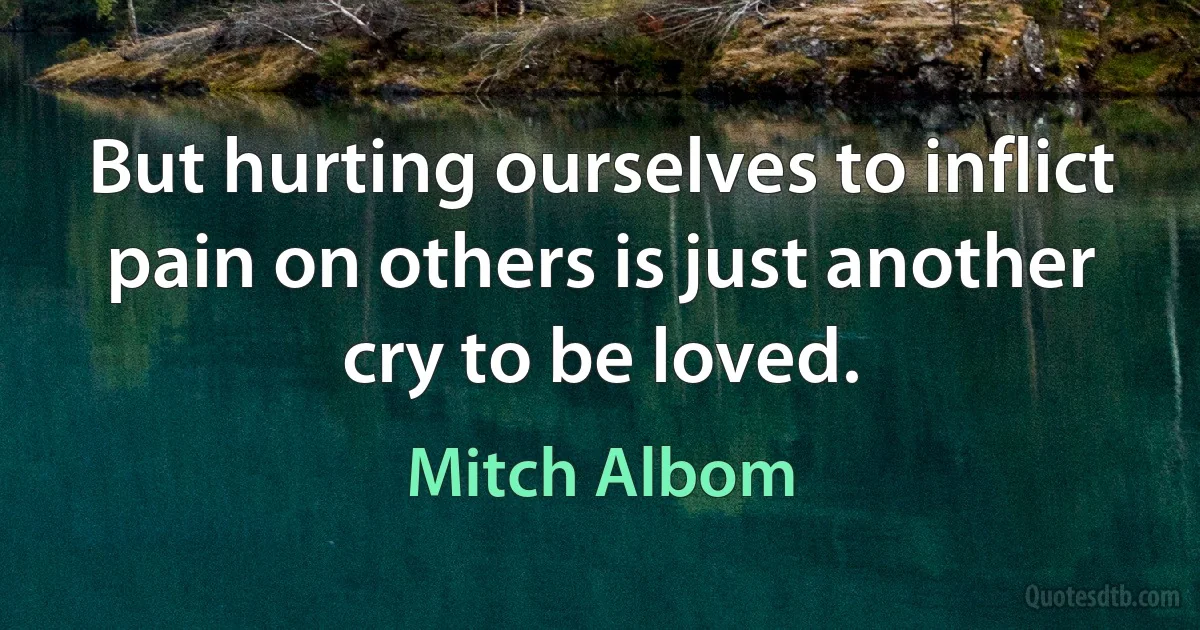 But hurting ourselves to inflict pain on others is just another cry to be loved. (Mitch Albom)