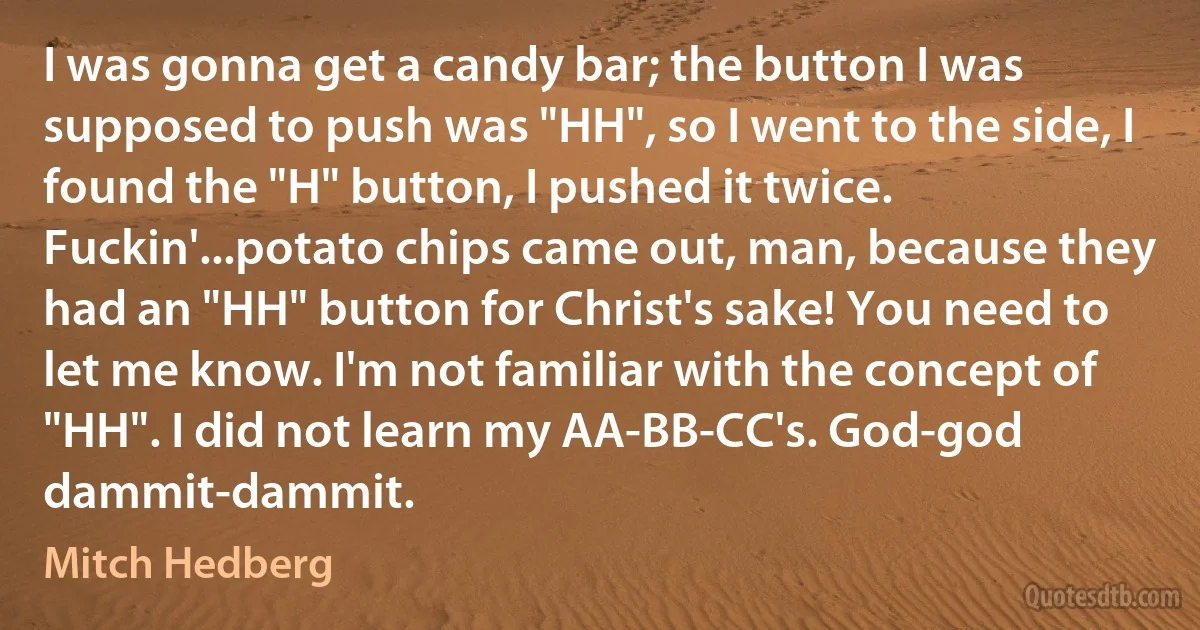 I was gonna get a candy bar; the button I was supposed to push was "HH", so I went to the side, I found the "H" button, I pushed it twice. Fuckin'...potato chips came out, man, because they had an "HH" button for Christ's sake! You need to let me know. I'm not familiar with the concept of "HH". I did not learn my AA-BB-CC's. God-god dammit-dammit. (Mitch Hedberg)