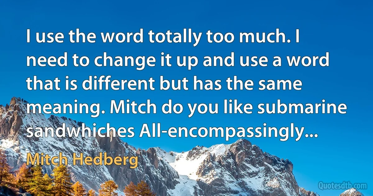 I use the word totally too much. I need to change it up and use a word that is different but has the same meaning. Mitch do you like submarine sandwhiches All-encompassingly... (Mitch Hedberg)