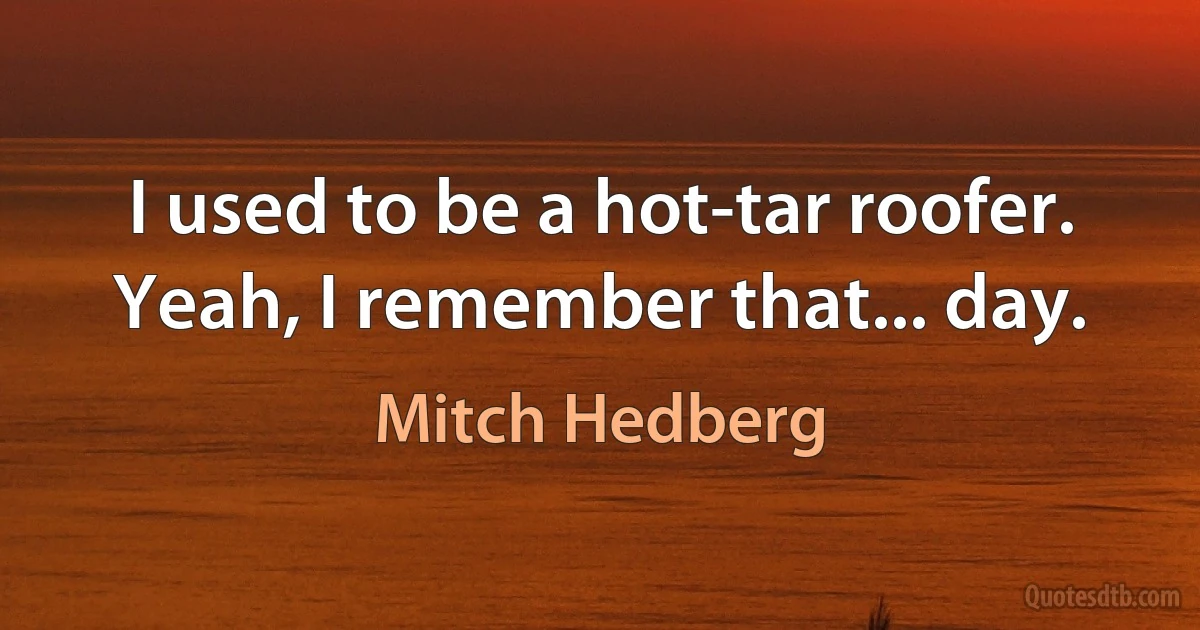 I used to be a hot-tar roofer. Yeah, I remember that... day. (Mitch Hedberg)