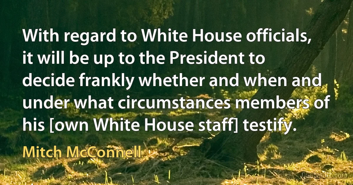 With regard to White House officials, it will be up to the President to decide frankly whether and when and under what circumstances members of his [own White House staff] testify. (Mitch McConnell)