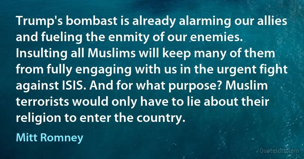 Trump's bombast is already alarming our allies and fueling the enmity of our enemies. Insulting all Muslims will keep many of them from fully engaging with us in the urgent fight against ISIS. And for what purpose? Muslim terrorists would only have to lie about their religion to enter the country. (Mitt Romney)