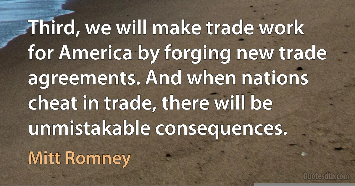 Third, we will make trade work for America by forging new trade agreements. And when nations cheat in trade, there will be unmistakable consequences. (Mitt Romney)