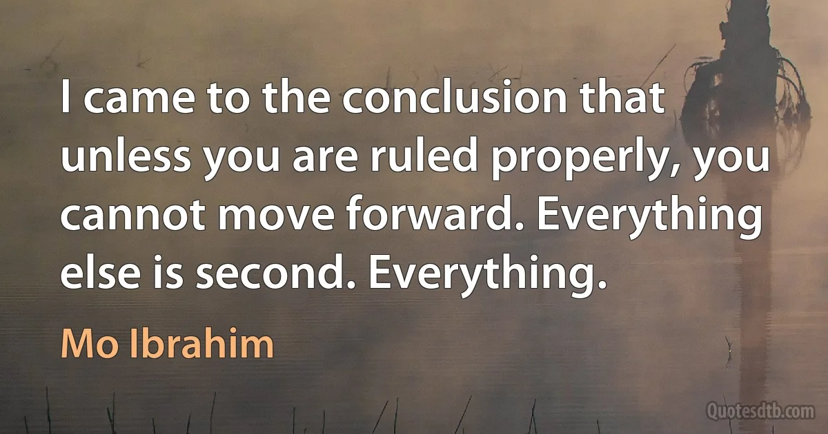 I came to the conclusion that unless you are ruled properly, you cannot move forward. Everything else is second. Everything. (Mo Ibrahim)