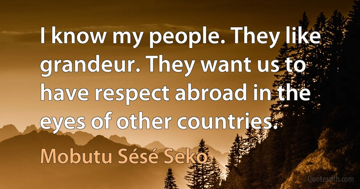 I know my people. They like grandeur. They want us to have respect abroad in the eyes of other countries. (Mobutu Sésé Seko)