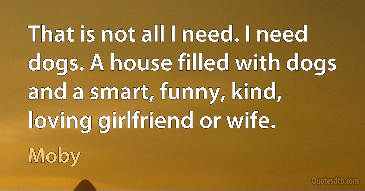 That is not all I need. I need dogs. A house filled with dogs and a smart, funny, kind, loving girlfriend or wife. (Moby)