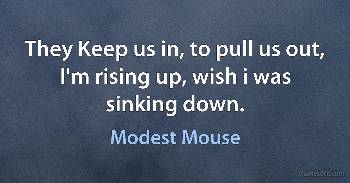 They Keep us in, to pull us out,
I'm rising up, wish i was sinking down. (Modest Mouse)