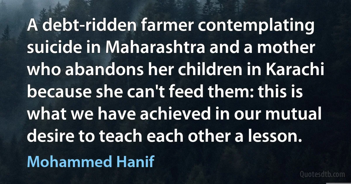 A debt-ridden farmer contemplating suicide in Maharashtra and a mother who abandons her children in Karachi because she can't feed them: this is what we have achieved in our mutual desire to teach each other a lesson. (Mohammed Hanif)