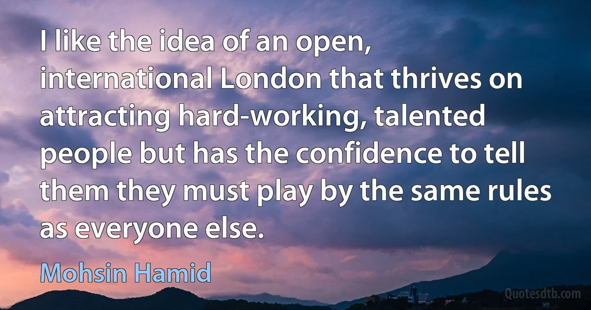 I like the idea of an open, international London that thrives on attracting hard-working, talented people but has the confidence to tell them they must play by the same rules as everyone else. (Mohsin Hamid)