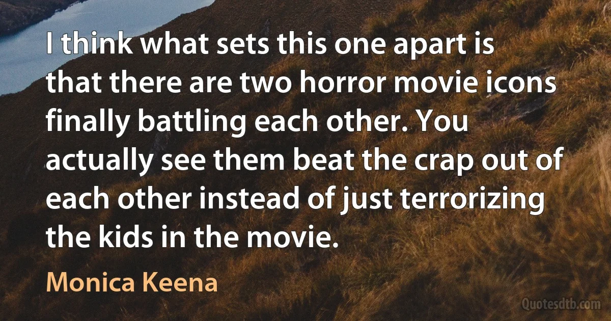 I think what sets this one apart is that there are two horror movie icons finally battling each other. You actually see them beat the crap out of each other instead of just terrorizing the kids in the movie. (Monica Keena)