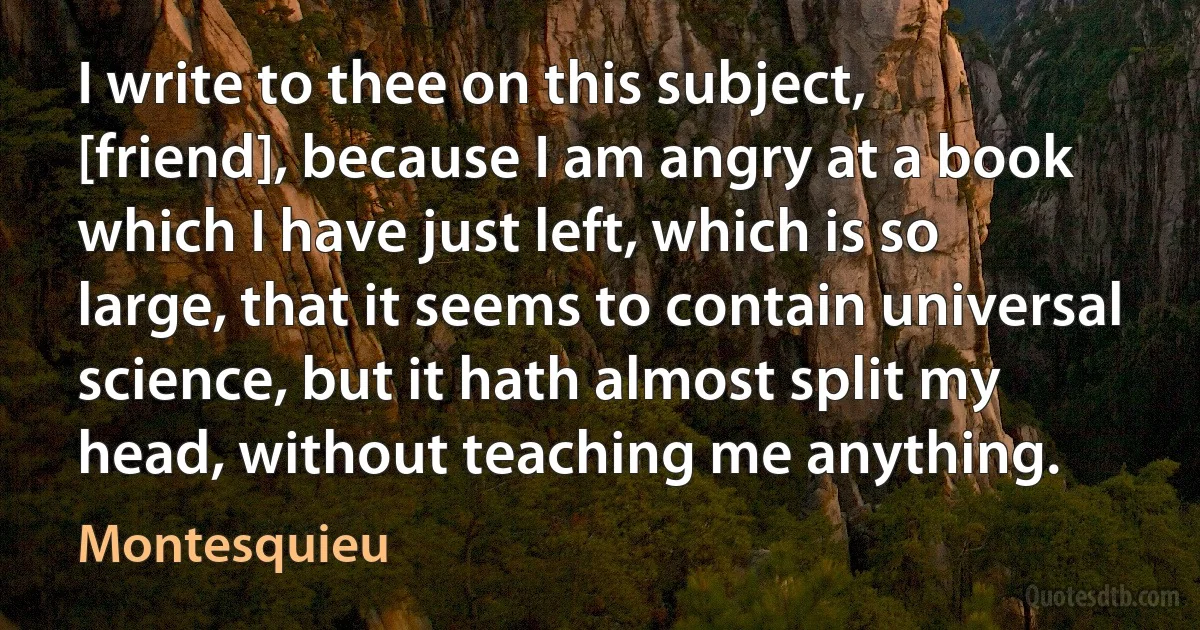 I write to thee on this subject, [friend], because I am angry at a book which I have just left, which is so large, that it seems to contain universal science, but it hath almost split my head, without teaching me anything. (Montesquieu)