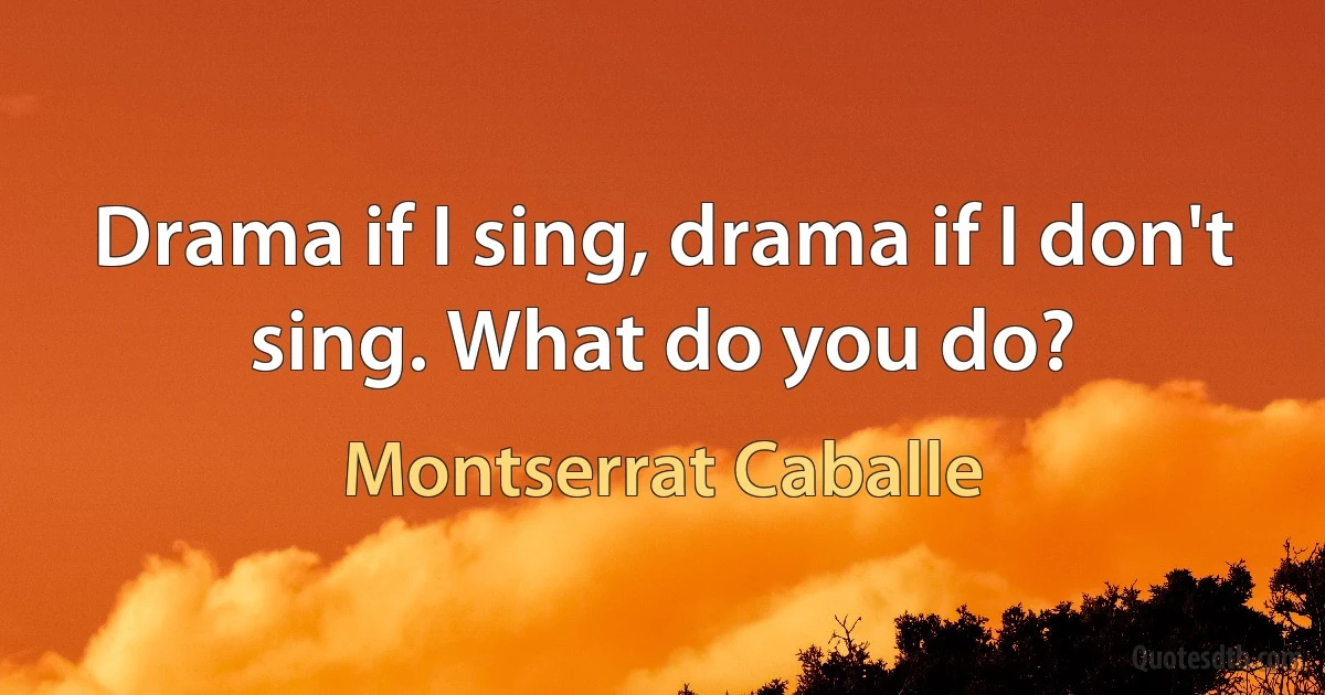 Drama if I sing, drama if I don't sing. What do you do? (Montserrat Caballe)