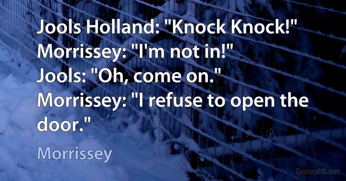 Jools Holland: "Knock Knock!"
Morrissey: "I'm not in!"
Jools: "Oh, come on."
Morrissey: "I refuse to open the door." (Morrissey)