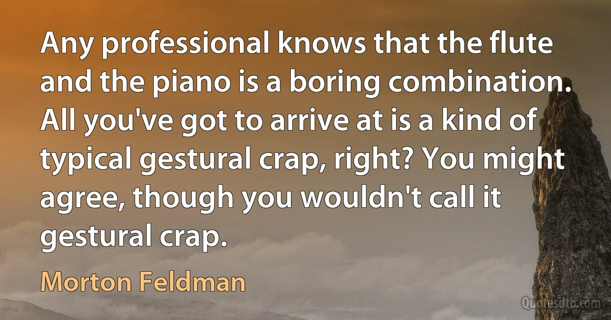 Any professional knows that the flute and the piano is a boring combination. All you've got to arrive at is a kind of typical gestural crap, right? You might agree, though you wouldn't call it gestural crap. (Morton Feldman)