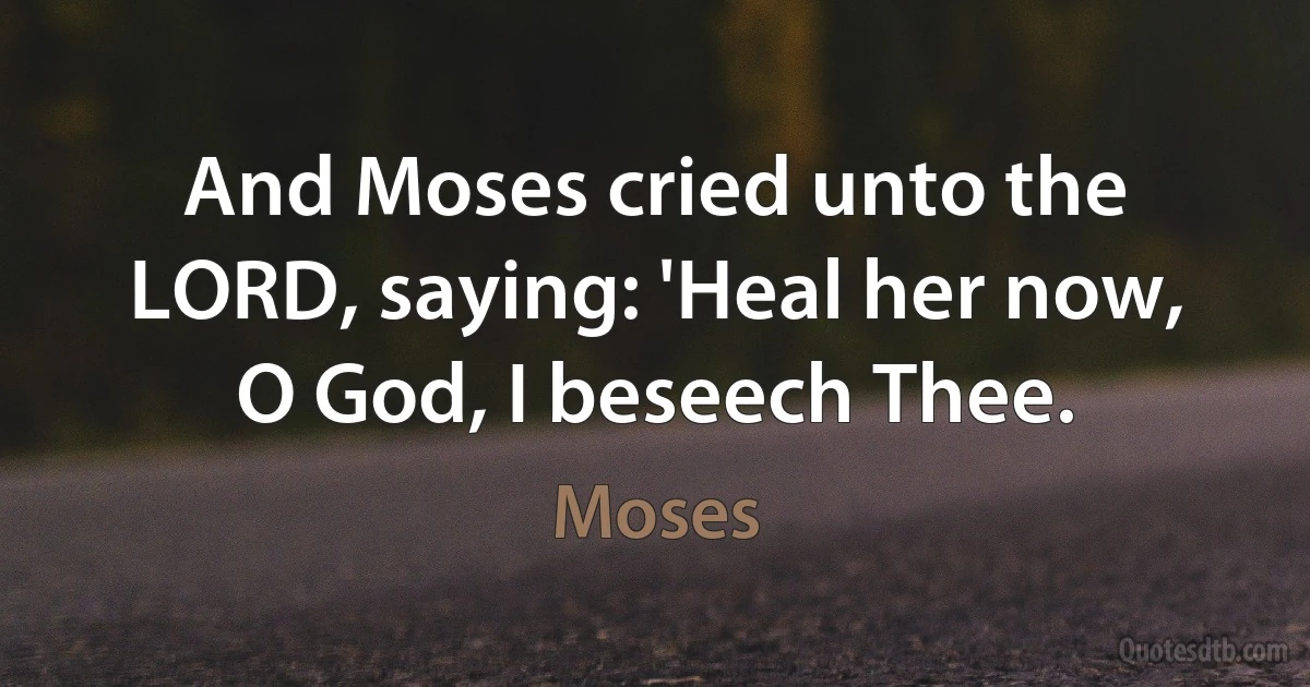 And Moses cried unto the LORD, saying: 'Heal her now, O God, I beseech Thee. (Moses)