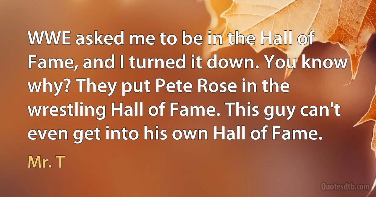 WWE asked me to be in the Hall of Fame, and I turned it down. You know why? They put Pete Rose in the wrestling Hall of Fame. This guy can't even get into his own Hall of Fame. (Mr. T)