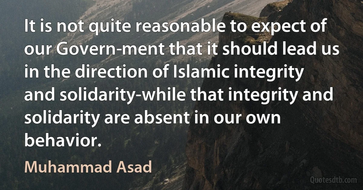 It is not quite reasonable to expect of our Govern­ment that it should lead us in the direction of Islamic integrity and solidarity-while that integrity and solidarity are absent in our own behavior. (Muhammad Asad)