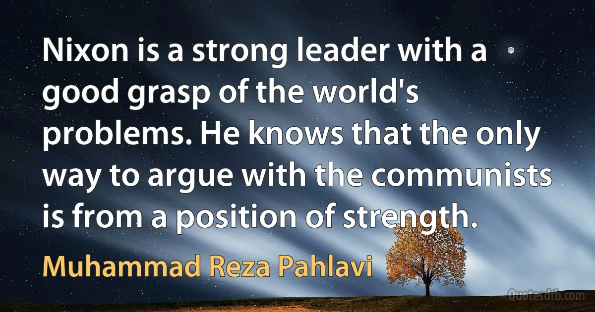 Nixon is a strong leader with a good grasp of the world's problems. He knows that the only way to argue with the communists is from a position of strength. (Muhammad Reza Pahlavi)