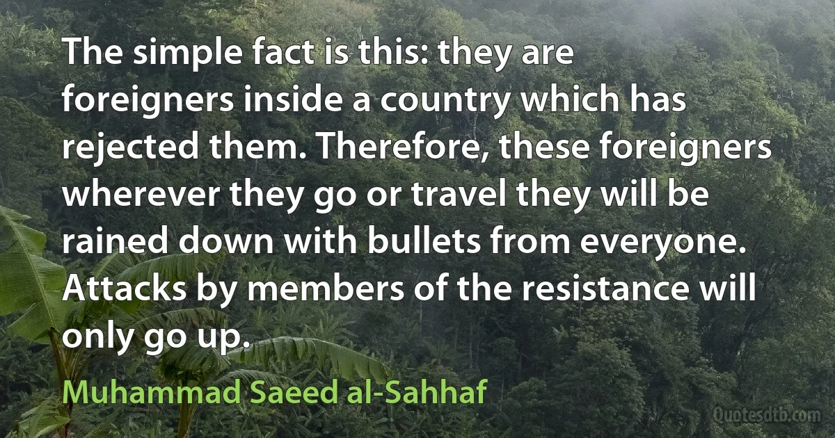 The simple fact is this: they are foreigners inside a country which has rejected them. Therefore, these foreigners wherever they go or travel they will be rained down with bullets from everyone. Attacks by members of the resistance will only go up. (Muhammad Saeed al-Sahhaf)