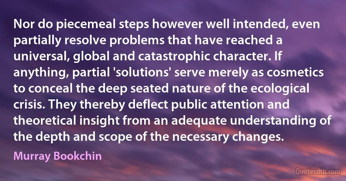 Nor do piecemeal steps however well intended, even partially resolve problems that have reached a universal, global and catastrophic character. If anything, partial 'solutions' serve merely as cosmetics to conceal the deep seated nature of the ecological crisis. They thereby deflect public attention and theoretical insight from an adequate understanding of the depth and scope of the necessary changes. (Murray Bookchin)