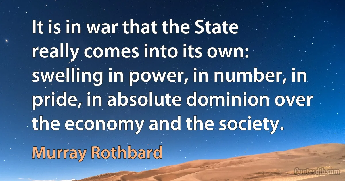 It is in war that the State really comes into its own: swelling in power, in number, in pride, in absolute dominion over the economy and the society. (Murray Rothbard)