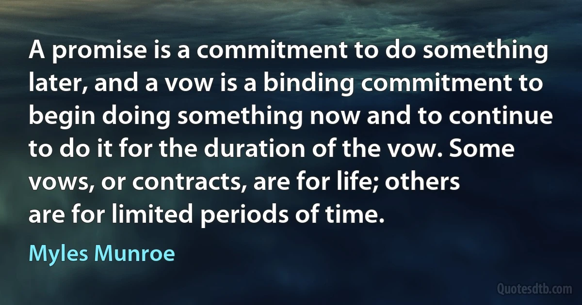 A promise is a commitment to do something later, and a vow is a binding commitment to begin doing something now and to continue to do it for the duration of the vow. Some vows, or contracts, are for life; others are for limited periods of time. (Myles Munroe)