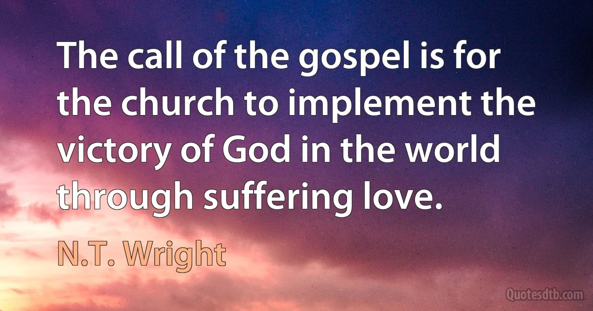 The call of the gospel is for the church to implement the victory of God in the world through suffering love. (N.T. Wright)