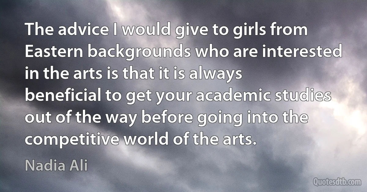 The advice I would give to girls from Eastern backgrounds who are interested in the arts is that it is always beneficial to get your academic studies out of the way before going into the competitive world of the arts. (Nadia Ali)